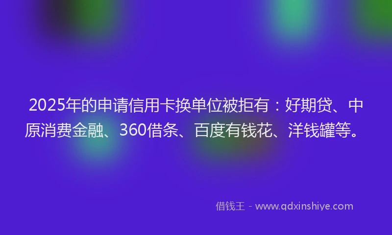 2025年的申请信用卡换单位被拒有：好期贷、中原消费金融、360借条、百度有钱花、洋钱罐等。