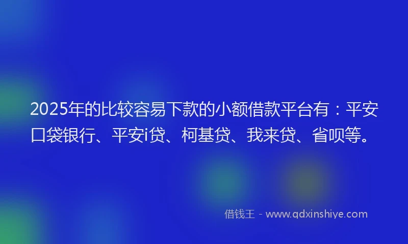 2025年的比较容易下款的小额借款平台有：平安口袋银行、平安i贷、柯基贷、我来贷、省呗等。
