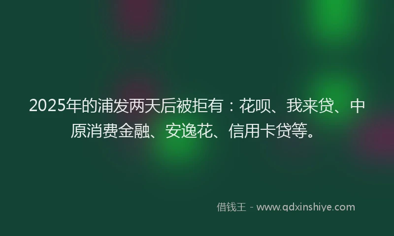 2025年的浦发两天后被拒有：花呗、我来贷、中原消费金融、安逸花、信用卡贷等。