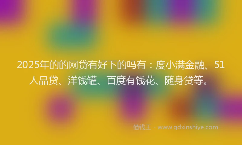 2025年的的网贷有好下的吗有：度小满金融、51人品贷、洋钱罐、百度有钱花、随身贷等。