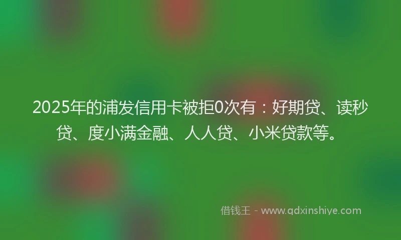 2025年的浦发信用卡被拒0次有：好期贷、读秒贷、度小满金融、人人贷、小米贷款等。