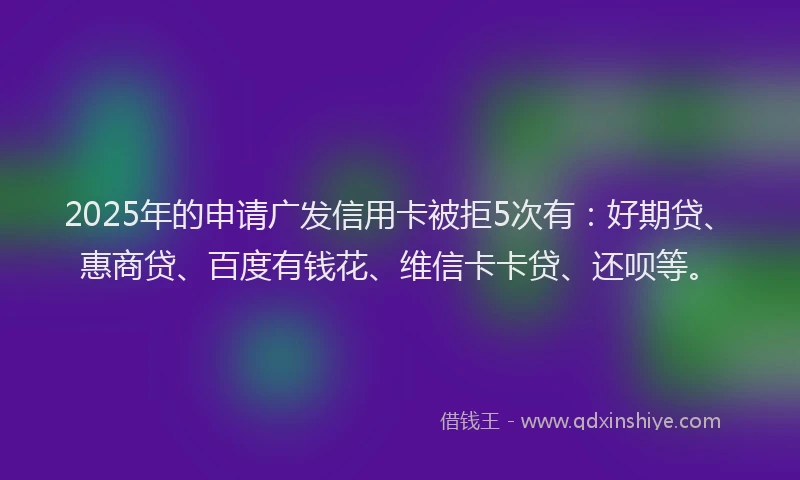 2025年的申请广发信用卡被拒5次有：好期贷、惠商贷、百度有钱花、维信卡卡贷、还呗等。