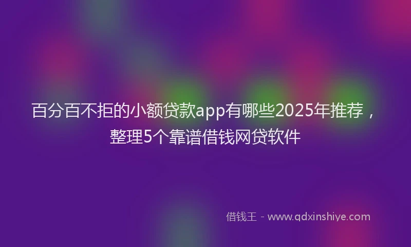 百分百不拒的小额贷款app有哪些2025年推荐，整理5个靠谱借钱网贷软件