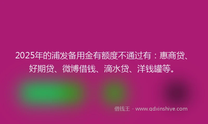 2025年的浦发备用金有额度不通过有：惠商贷、好期贷、微博借钱、滴水贷、洋钱罐等。