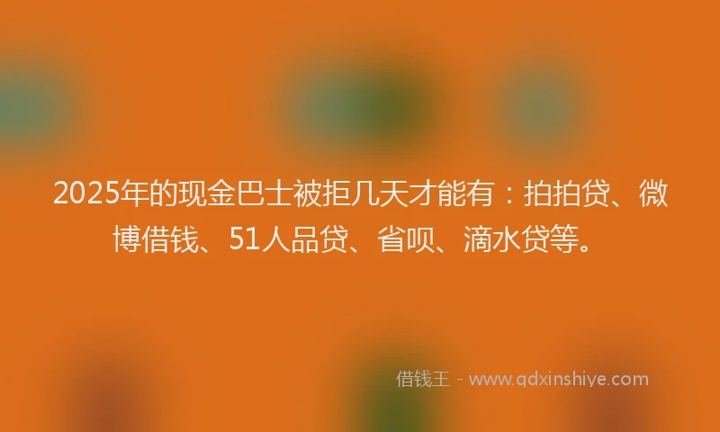 2025年的现金巴士被拒几天才能有：拍拍贷、微博借钱、51人品贷、省呗、滴水贷等。