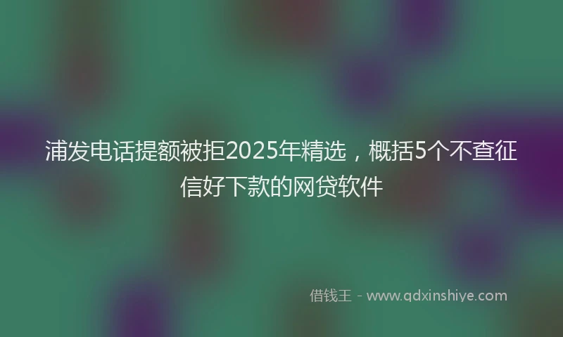 浦发电话提额被拒2025年精选，概括5个不查征信好下款的网贷软件