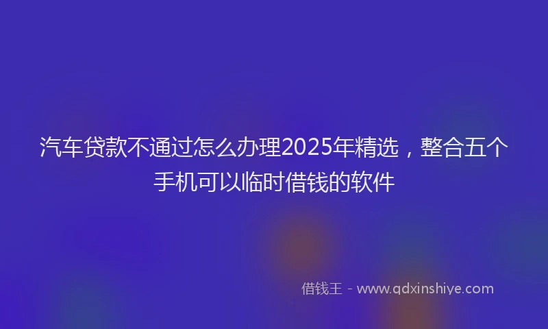 汽车贷款不通过怎么办理2025年精选，整合五个手机可以临时借钱的软件