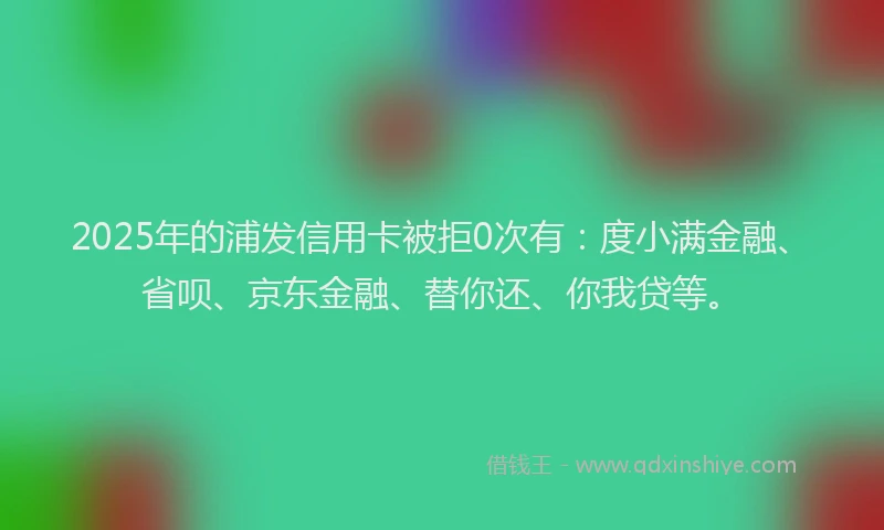 2025年的浦发信用卡被拒0次有：度小满金融、省呗、京东金融、替你还、你我贷等。