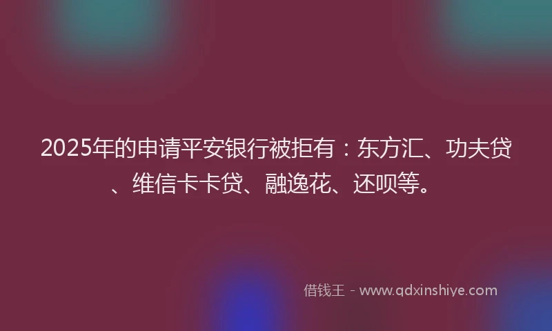 2025年的申请平安银行被拒有：东方汇、功夫贷、维信卡卡贷、融逸花、还呗等。