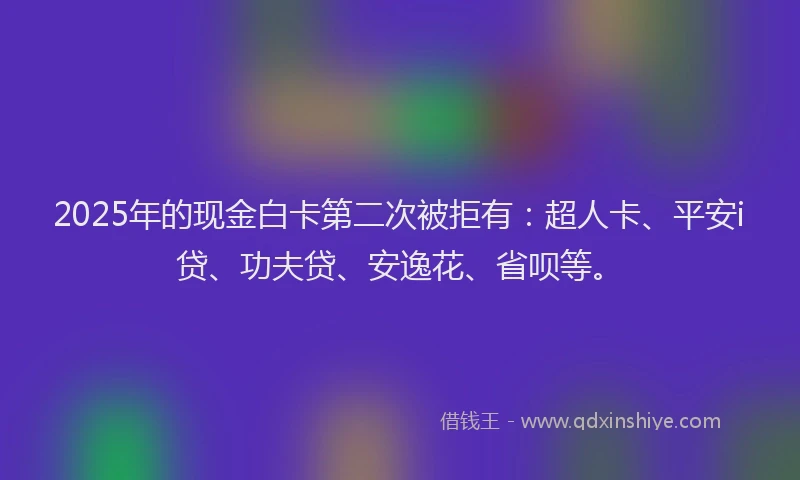 2025年的现金白卡第二次被拒有：超人卡、平安i贷、功夫贷、安逸花、省呗等。