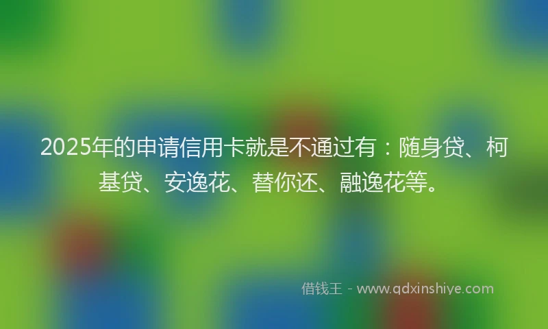 2025年的申请信用卡就是不通过有：随身贷、柯基贷、安逸花、替你还、融逸花等。