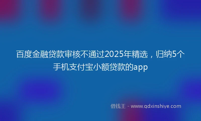 百度金融贷款审核不通过2025年精选，归纳5个手机支付宝小额贷款的app
