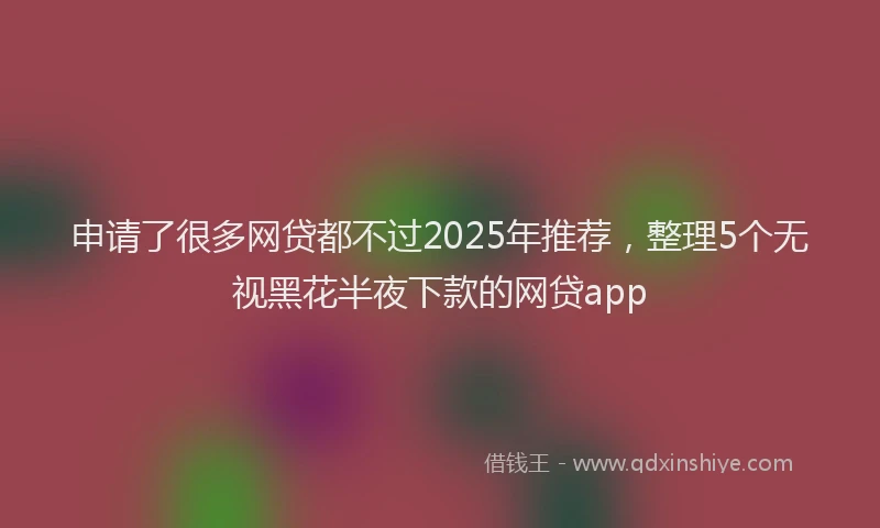 申请了很多网贷都不过2025年推荐，整理5个无视黑花半夜下款的网贷app
