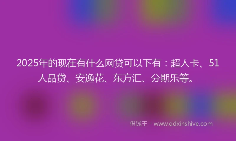 2025年的现在有什么网贷可以下有：超人卡、51人品贷、安逸花、东方汇、分期乐等。