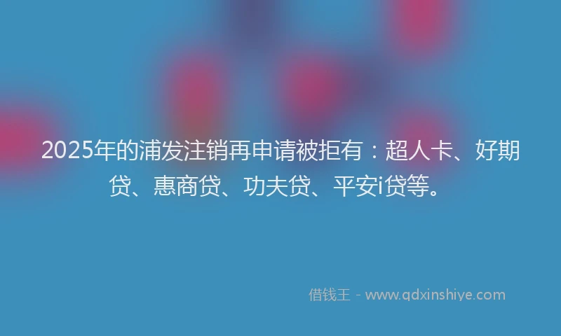 2025年的浦发注销再申请被拒有：超人卡、好期贷、惠商贷、功夫贷、平安i贷等。