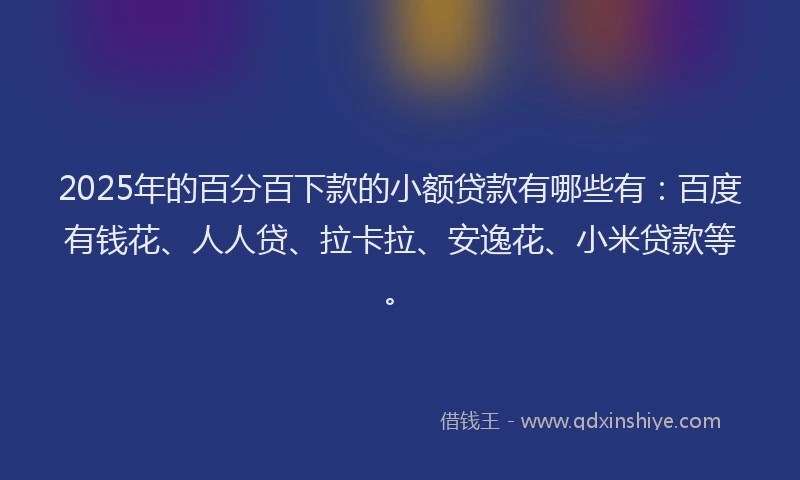 2025年的百分百下款的小额贷款有哪些有：百度有钱花、人人贷、拉卡拉、安逸花、小米贷款等。
