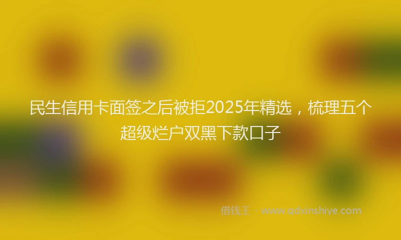 民生信用卡面签之后被拒2025年精选，梳理五个超级烂户双黑下款口子