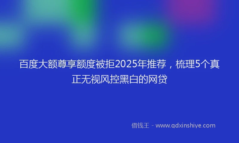 百度大额尊享额度被拒2025年推荐，梳理5个真正无视风控黑白的网贷