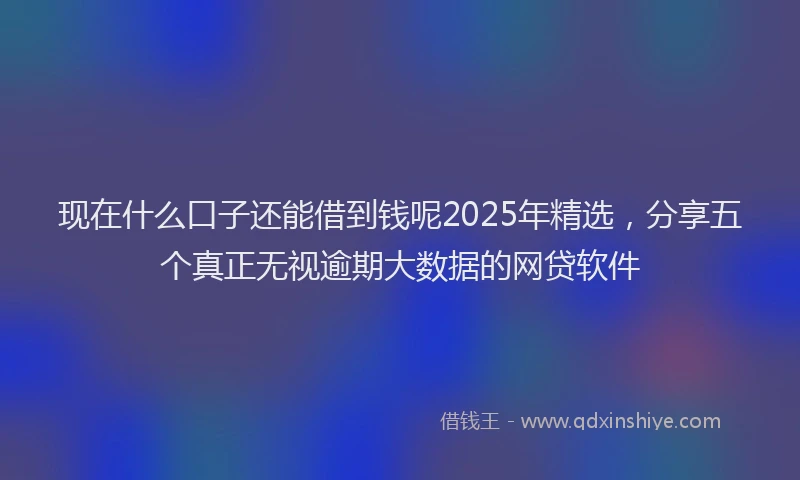 现在什么口子还能借到钱呢2025年精选，分享五个真正无视逾期大数据的网贷软件