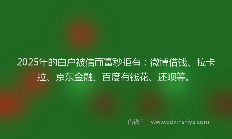 2025年的白户被信而富秒拒有：微博借钱、拉卡拉、京东金融、百度有钱花、还呗等。