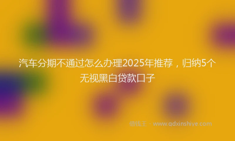 汽车分期不通过怎么办理2025年推荐，归纳5个无视黑白贷款口子
