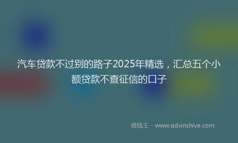 汽车贷款不过别的路子2025年精选，汇总五个小额贷款不查征信的口子