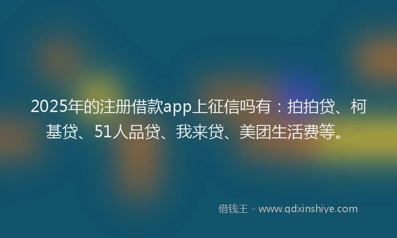 2025年的注册借款app上征信吗有：拍拍贷、柯基贷、51人品贷、我来贷、美团生活费等。