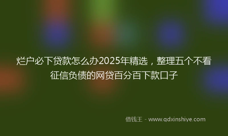 烂户必下贷款怎么办2025年精选，整理五个不看征信负债的网贷百分百下款口子