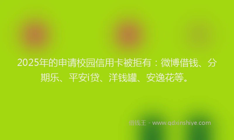 2025年的申请校园信用卡被拒有：微博借钱、分期乐、平安i贷、洋钱罐、安逸花等。