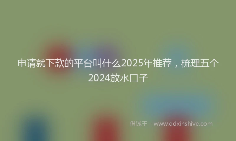申请就下款的平台叫什么2025年推荐，梳理五个2024放水口子