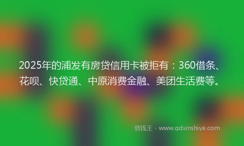 2025年的浦发有房贷信用卡被拒有：360借条、花呗、快贷通、中原消费金融、美团生活费等。