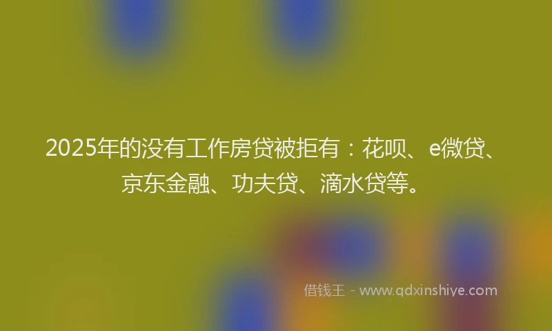 2025年的没有工作房贷被拒有：花呗、e微贷、京东金融、功夫贷、滴水贷等。
