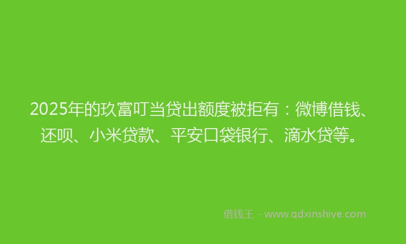 2025年的玖富叮当贷出额度被拒有：微博借钱、还呗、小米贷款、平安口袋银行、滴水贷等。
