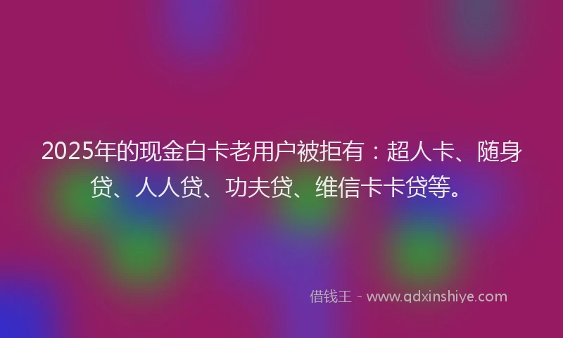 2025年的现金白卡老用户被拒有：超人卡、随身贷、人人贷、功夫贷、维信卡卡贷等。