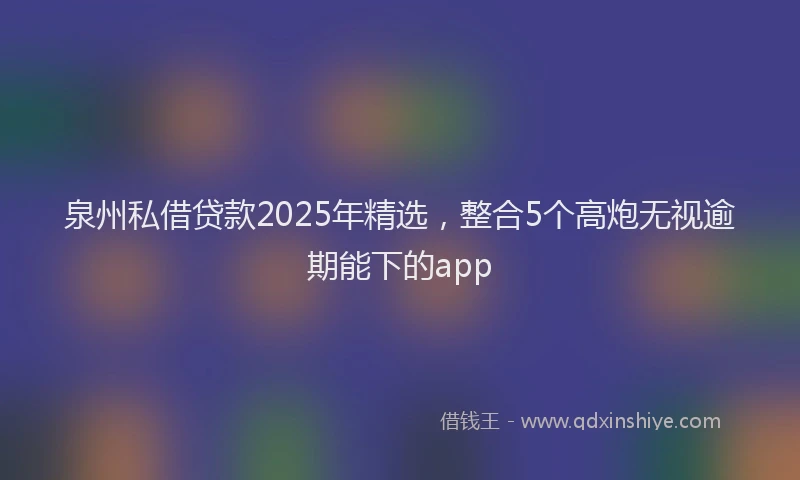 泉州私借贷款2025年精选，整合5个高炮无视逾期能下的app