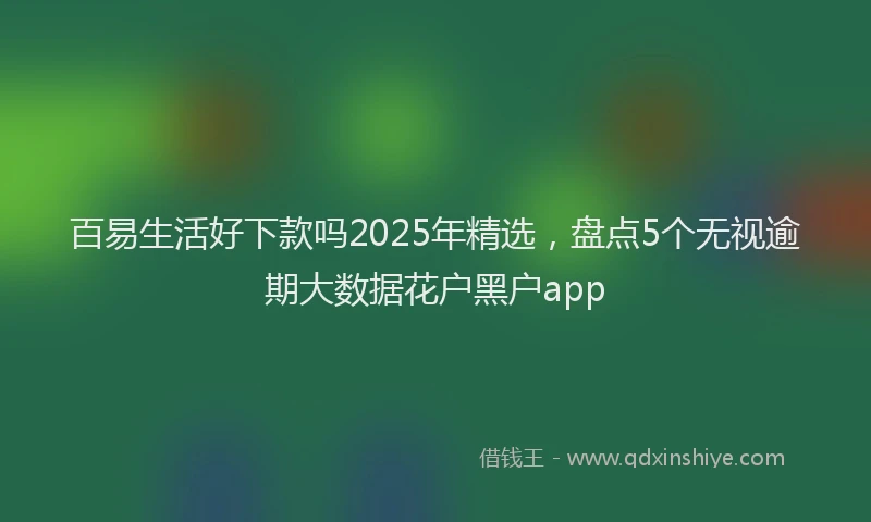百易生活好下款吗2025年精选，盘点5个无视逾期大数据花户黑户app