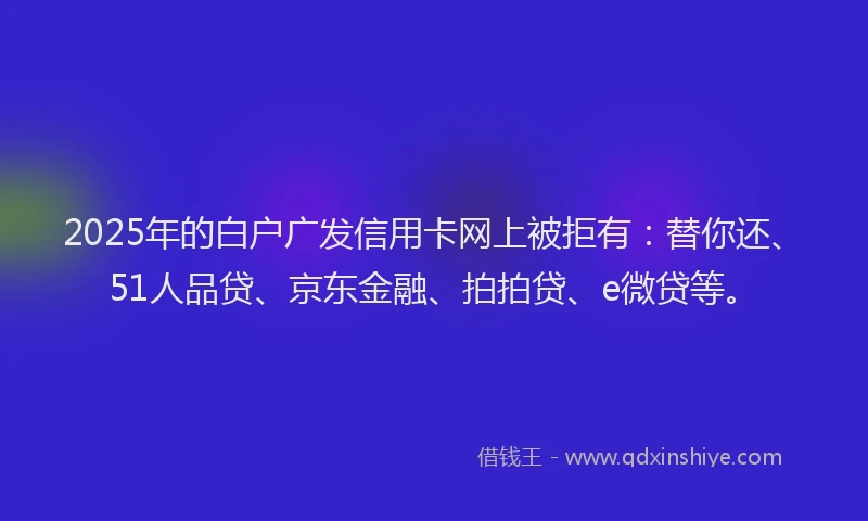 2025年的白户广发信用卡网上被拒有：替你还、51人品贷、京东金融、拍拍贷、e微贷等。