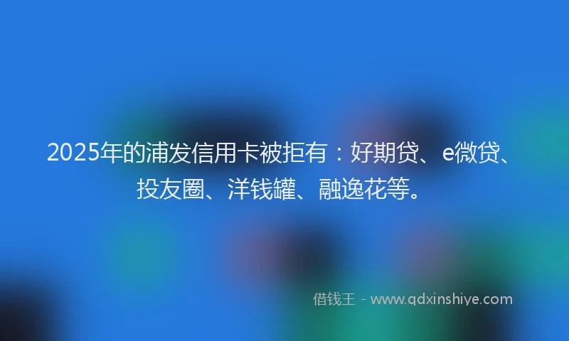 2025年的浦发信用卡被拒有：好期贷、e微贷、投友圈、洋钱罐、融逸花等。