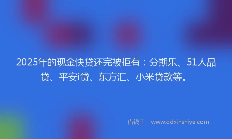 2025年的现金快贷还完被拒有：分期乐、51人品贷、平安i贷、东方汇、小米贷款等。