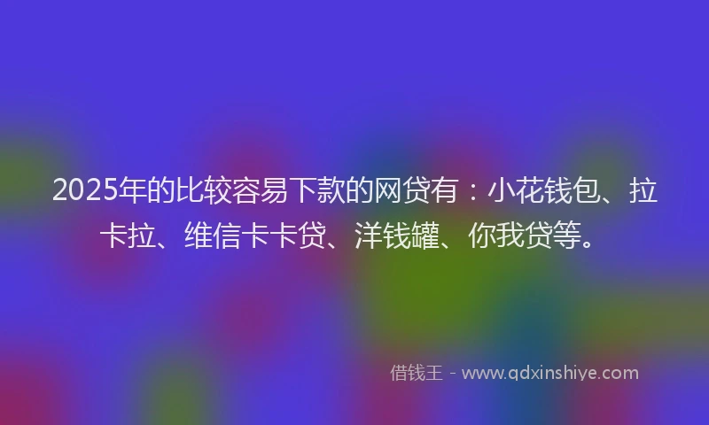 2025年的比较容易下款的网贷有：小花钱包、拉卡拉、维信卡卡贷、洋钱罐、你我贷等。