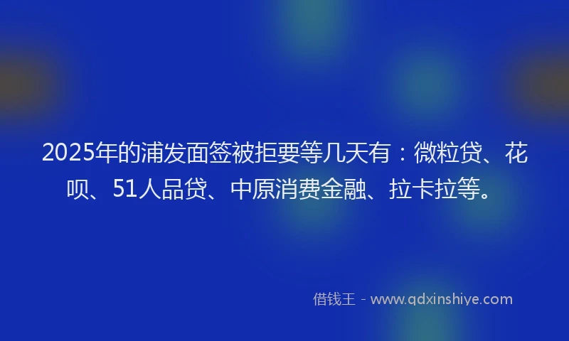 2025年的浦发面签被拒要等几天有：微粒贷、花呗、51人品贷、中原消费金融、拉卡拉等。