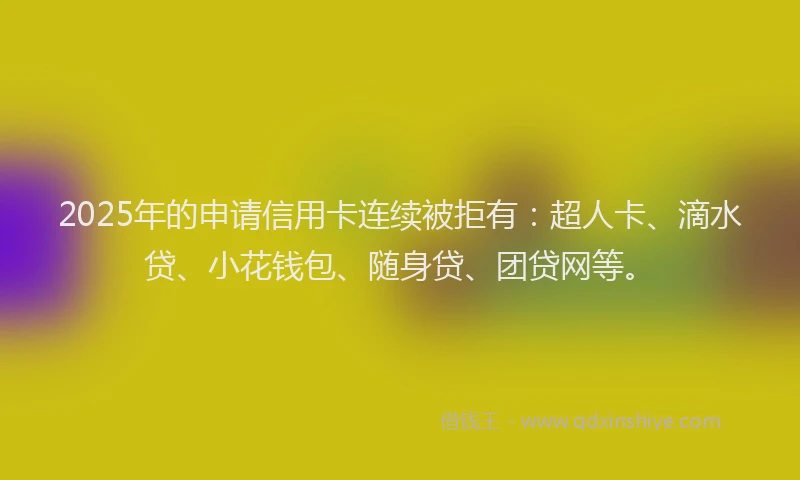 2025年的申请信用卡连续被拒有：超人卡、滴水贷、小花钱包、随身贷、团贷网等。