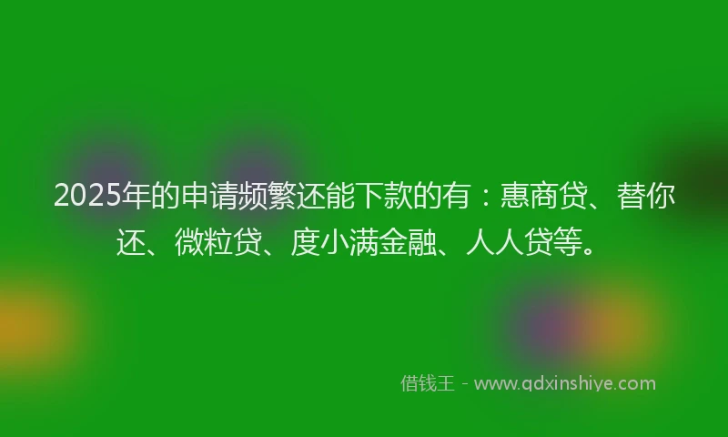 2025年的申请频繁还能下款的有：惠商贷、替你还、微粒贷、度小满金融、人人贷等。