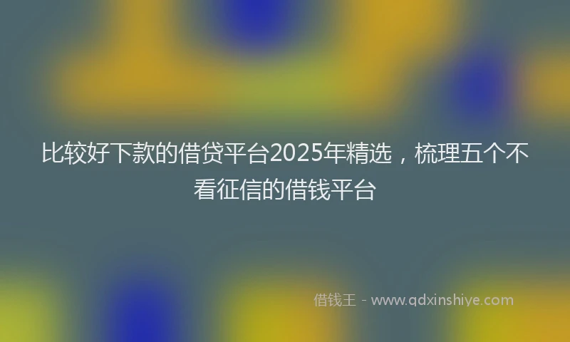 比较好下款的借贷平台2025年精选，梳理五个不看征信的借钱平台