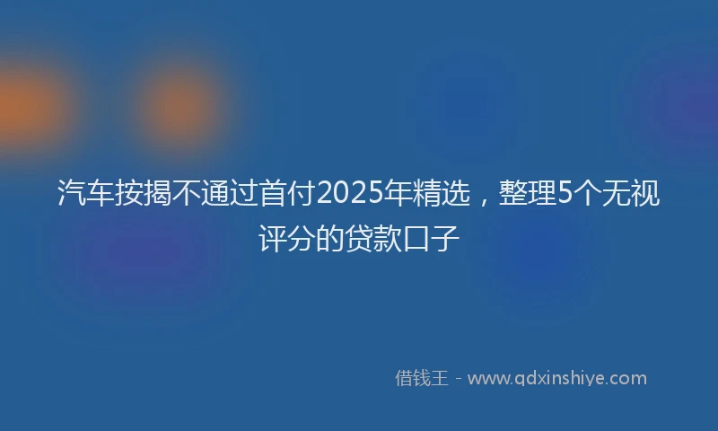 汽车按揭不通过首付2025年精选，整理5个无视评分的贷款口子