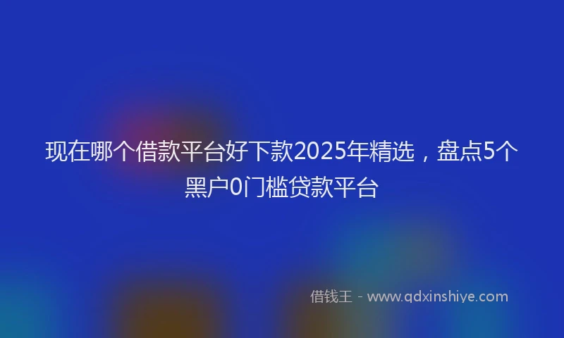 现在哪个借款平台好下款2025年精选，盘点5个黑户0门槛贷款平台