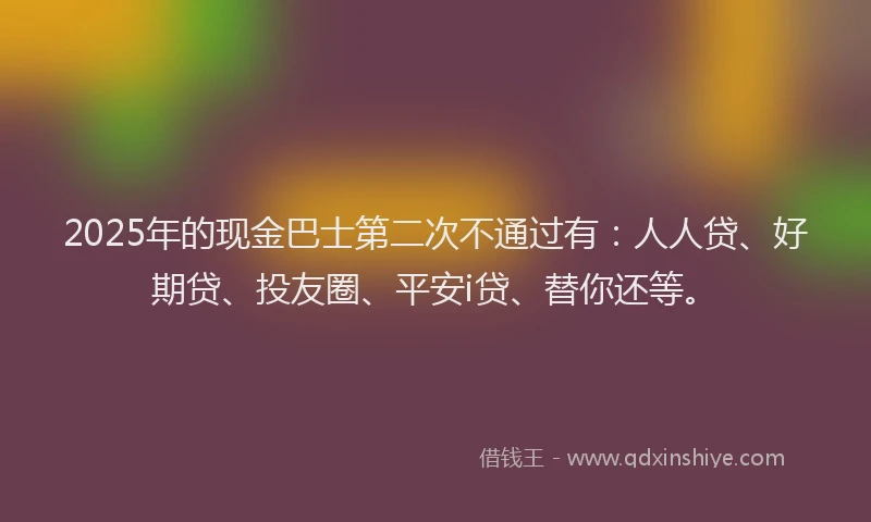 2025年的现金巴士第二次不通过有：人人贷、好期贷、投友圈、平安i贷、替你还等。