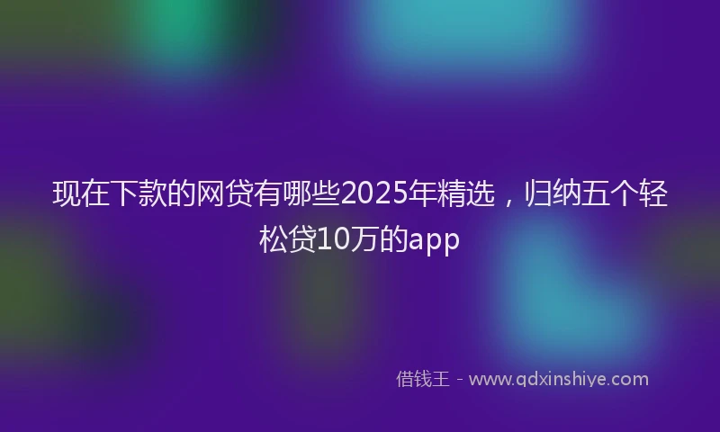 现在下款的网贷有哪些2025年精选，归纳五个轻松贷10万的app