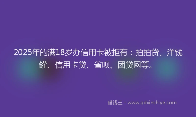 2025年的满18岁办信用卡被拒有：拍拍贷、洋钱罐、信用卡贷、省呗、团贷网等。