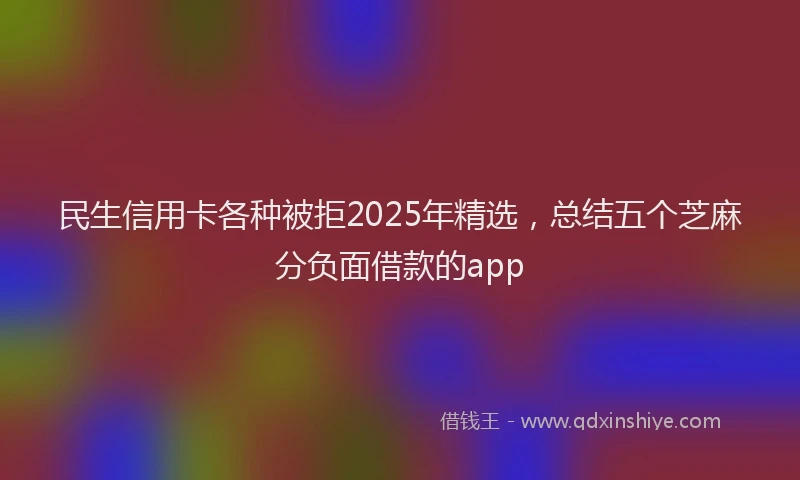 民生信用卡各种被拒2025年精选，总结五个芝麻分负面借款的app